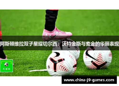 阿斯顿维拉双子星耀切尔西：沃特金斯与麦金的华丽表现
