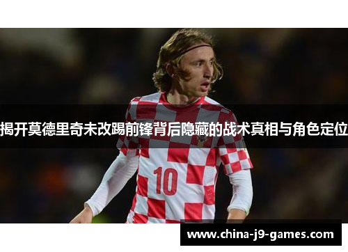 揭开莫德里奇未改踢前锋背后隐藏的战术真相与角色定位