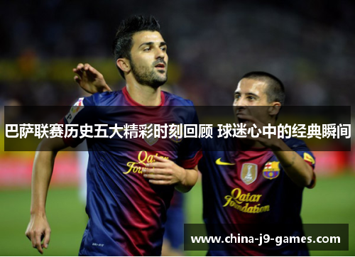 巴萨联赛历史五大精彩时刻回顾 球迷心中的经典瞬间