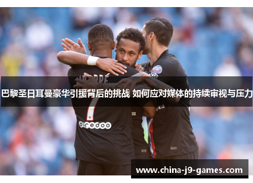 巴黎圣日耳曼豪华引援背后的挑战 如何应对媒体的持续审视与压力