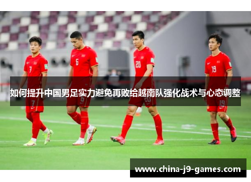 如何提升中国男足实力避免再败给越南队强化战术与心态调整