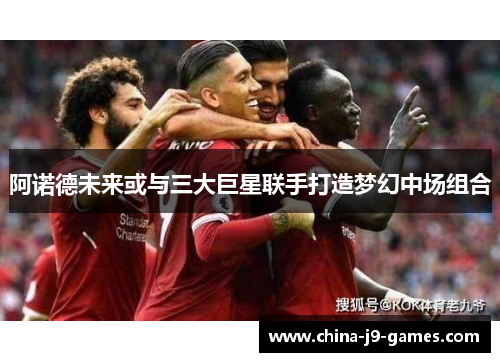 阿诺德未来或与三大巨星联手打造梦幻中场组合 阿诺德未来或与三大巨星联手打造梦幻中场组合