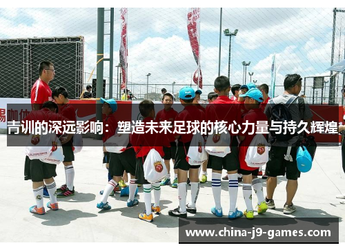 青训的深远影响:塑造未来足球的核心力量与持久辉煌 青训的深远影响:塑造未来足球的核心力量与持久辉煌