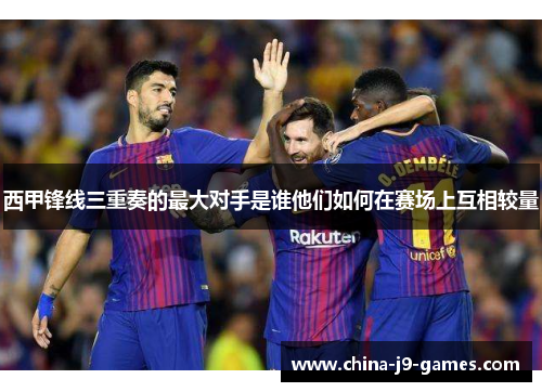 西甲锋线三重奏的最大对手是谁他们如何在赛场上互相较量