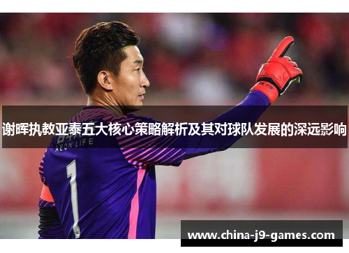 谢晖执教亚泰五大核心策略解析及其对球队发展的深远影响 谢晖执教亚泰五大核心策略解析及其对球队发展的深远影响