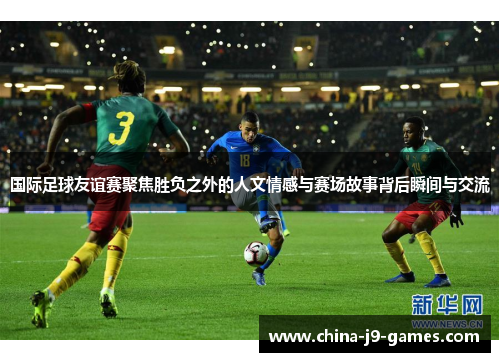 国际足球友谊赛聚焦胜负之外的人文情感与赛场故事背后瞬间与交流 国际足球友谊赛聚焦胜负之外的人文情感与赛场故事背后瞬间与交流