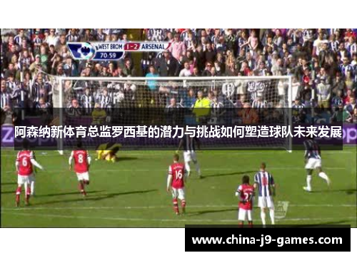 阿森纳新体育总监罗西基的潜力与挑战如何塑造球队未来发展 阿森纳新体育总监罗西基的潜力与挑战如何塑造球队未来发展