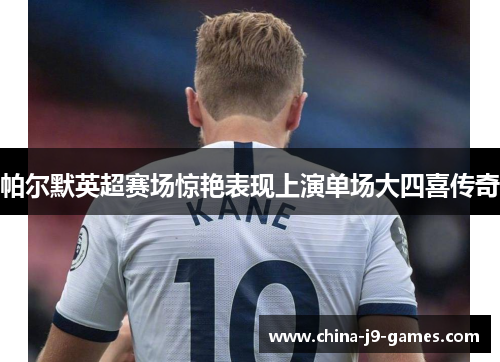 帕尔默英超赛场惊艳表现上演单场大四喜传奇 帕尔默英超赛场惊艳表现上演单场大四喜传奇