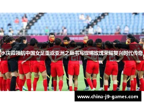 水庆霞领航中国女足重返亚洲之巅书写铿锵玫瑰荣耀复兴时代传奇